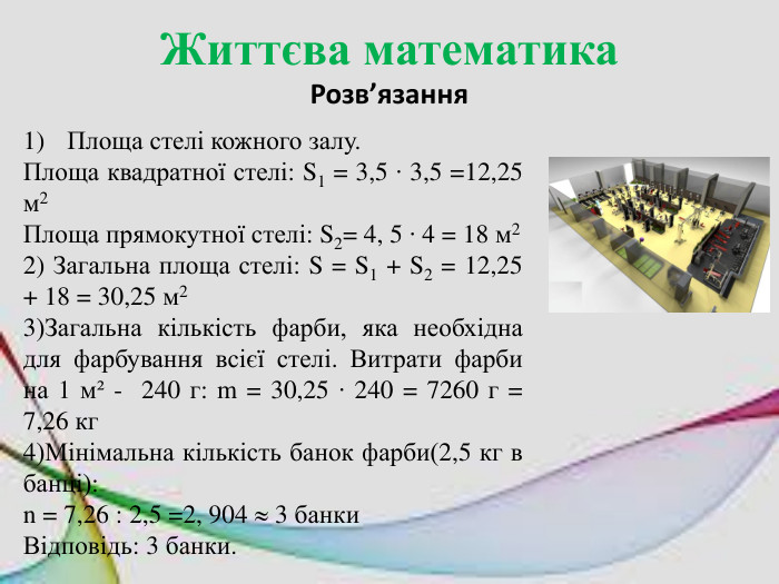 Життєва математика. Розв’язання. Площа стелі кожного залу. Площа квадратної стелі: S1 = 3,5 ∙ 3,5 =12,25 м2 Площа прямокутної стелі: S2= 4, 5 ∙ 4 = 18 м22) Загальна площа стелі: S = S1 + S2 = 12,25 + 18 = 30,25 м23)Загальна кількість фарби, яка необхідна для фарбування всієї стелі. Витрати фарби на 1 м² - 240 г: m = 30,25 ∙ 240 = 7260 г = 7,26 кг4)Мінімальна кількість банок фарби(2,5 кг в банці): n = 7,26 : 2,5 =2, 904  3 банки. Відповідь: 3 банки.