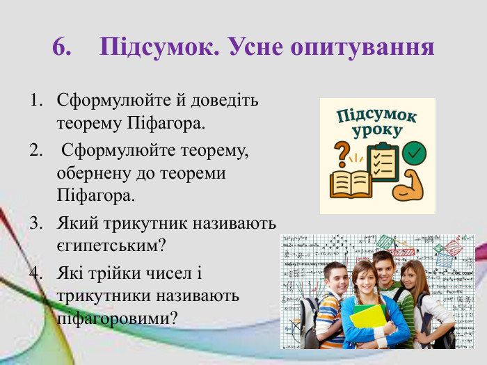 6. Підсумок. Усне опитування Сформулюйте й доведіть теорему Піфагора. Сформулюйте теорему, обернену до теореми Піфагора. Який трикутник називають єгипетським? Які трійки чисел і трикутники називають піфагоровими?