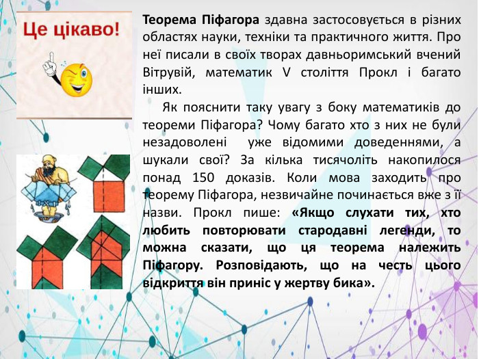 Теорема Піфагора здавна застосовується в різних областях науки, техніки та практичного життя. Про неї писали в своїх творах давньоримський вчений Вітрувій, математик V століття Прокл і багато інших. Як пояснити таку увагу з боку математиків до теореми Піфагора? Чому багато хто з них не були незадоволені уже відомими доведеннями, а шукали свої? За кілька тисячоліть накопилося понад 150 доказів. Коли мова заходить про теорему Піфагора, незвичайне починається вже з її назви. Прокл пише: «Якщо слухати тих, хто любить повторювати стародавні легенди, то можна сказати, що ця теорема належить Піфагору. Розповідають, що на честь цього відкриття він приніс у жертву бика».