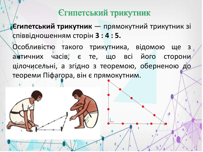  Єгипетський трикутникЄгипетський трикутник — прямокутний трикутник зі співвідношенням сторін 3 : 4 : 5. Особливістю такого трикутника, відомою ще з античних часів, є те, що всі його сторони цілочисельні, а згідно з теоремою, оберненою до теореми Піфагора, він є прямокутним. 