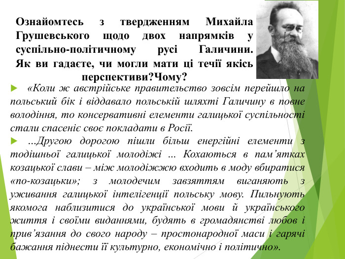 Ознайомтесь з твердженням Михайла Грушевського щодо двох напрямків у суспільно-політичному русі Галичини. Як ви гадаєте, чи могли мати ці течії якісь перспективи?Чому?«Коли ж австрійське правительство зовсім перейшло на польський бік і віддавало польській шляхті Галичину в повне володіння, то консервативні елементи галицької суспільності стали спасеніє своє покладати в Росії.…Другою дорогою пішли більш енергійні елементи з тодішньої галицької молодіжі ... Кохаються в пам’ятках козацької слави – між молодіжжю входить в моду вбиратися «по-козацьки»; з молодечим завзяттям виганяють з уживання галицької інтелігенції польську мову. Пильнують якомога наблизитися до української мови й українського життя і своїми виданнями, будять в громадянстві любов і прив’язання до свого народу – простонародної маси і гарячі бажання піднести її культурно, економічно і політично».