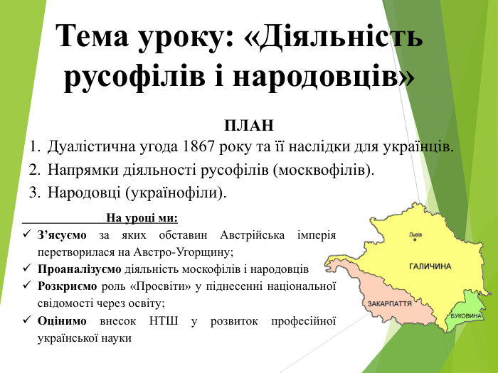 Тема уроку: «Діяльність русофілів і народовців»ПЛАНДуалістична угода 1867 року та її наслідки для українців. Напрямки діяльності русофілів (москвофілів). Народовці (українофіли). На уроці ми: З’ясуємо за яких обставин Австрійська імперія перетворилася на Австро-Угорщину;Проаналізуємо діяльність москофілів і народовців. Розкриємо роль «Просвіти» у піднесенні національної свідомості через освіту;Оцінимо внесок НТШ у розвиток професійної української науки