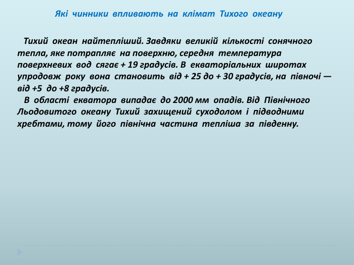  Які чинники впливають на клімат Тихого океану Тихий океан найтепліший. Завдяки великій кількості сонячного тепла, яке потрапляє на поверхню, середня температура поверхневих вод сягає + 19 градусів. В екваторіальних широтах упродовж року вона становить від + 25 до + 30 градусів, на півночі — від +5 до +8 градусів. В області екватора випадає до 2000 мм опадів. Від Північного Льодовитого океану Тихий захищений суходолом і підводними хребтами, тому його північна частина тепліша за південну. 