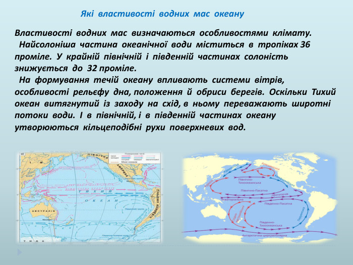  Які властивості водних мас океану Властивості водних мас визначаються особливостями клімату. Найсолоніша частина океанічної води міститься в тропіках 36 проміле. У крайній північній і південній частинах солоність знижується до 32 проміле. На формування течій океану впливають системи вітрів, особливості рельєфу дна, положення й обриси берегів. Оскільки Тихий океан витягнутий із заходу на схід, в ньому переважають широтні потоки води. І в північній, і в південній частинах океану утворюються кільцеподібні рухи поверхневих вод.