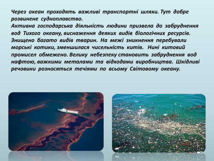 Через океан проходять важливі транспортні шляхи. Тут добре розвинене судноплавство. Активна господарська діяльність людини призвела до забруднення вод Тихого океану, виснаження деяких видів біологічних ресурсів. Знищено багато видів тварин. На межі зникнення перебували морські котики, зменшилася чисельність китів. Нині китовий промисел обмежено. Велику небезпеку становить забруднення вод нафтою, важкими металами та відходами виробництва. Шкідливі речовини розносяться течіями по всьому Світовому океану.