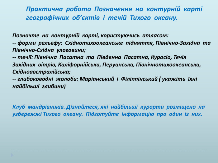 Практична робота Позначення на контурній карті географічних об’єктів і течій Тихого океану. Позначте на контурній карті, користуючись атласом:-- форми рельєфу: Східнотихоокеанське підняття, Північно-Західна та Північно-Східна улоговини;-- течії: Північна Пасатна та Південна Пасатна, Куросіо, Течія Західних вітрів, Каліфорнійська, Перуанська, Північнотихоокеанська, Східноавстралійська;-- глибоководні жолоби: Маріанський і Філіппінський ( укажіть їхні найбільші глибини) Клуб мандрівників. Дізнайтеся, які найбільші курорти розміщено на узбережжі Тихого океану. Підготуйте інформацію про один із них.