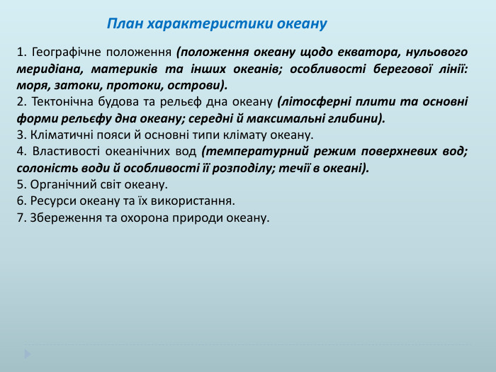  План характеристики океану 1. Географічне положення (положення океану щодо екватора, нульового меридіана, материків та інших океанів; особливості берегової лінії: моря, затоки, протоки, острови).2. Тектонічна будова та рельєф дна океану (літосферні плити та основні форми рельєфу дна океану; середні й максимальні глибини).3. Кліматичні пояси й основні типи клімату океану.4. Властивості океанічних вод (температурний режим поверхневих вод; солоність води й особливості її розподілу; течії в океані).5. Органічний світ океану.6. Ресурси океану та їх використання.7. Збереження та охорона природи океану. 