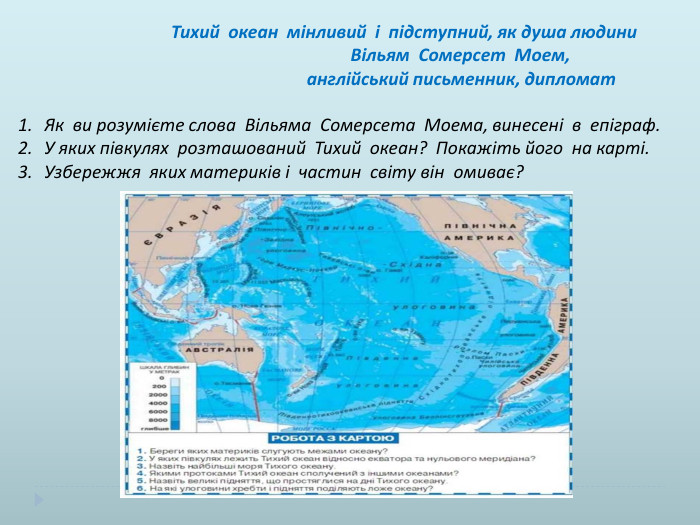 Тихий океан мінливий і підступний, як душа людини Вільям Сомерсет Моем, англійський письменник, дипломат. Як ви розумієте слова Вільяма Сомерсета Моема, винесені в епіграф. У яких півкулях розташований Тихий океан? Покажіть його на карті. Узбережжя яких материків і частин світу він омиває?