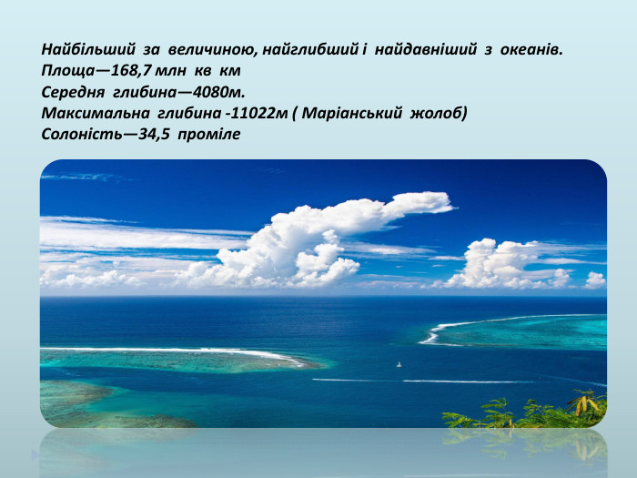 Найбільший за величиною, найглибший і найдавніший з океанів. Площа—168,7 млн кв км. Середня глибина—4080м. Максимальна глибина -11022м ( Маріанський жолоб)Солоність—34,5 проміле