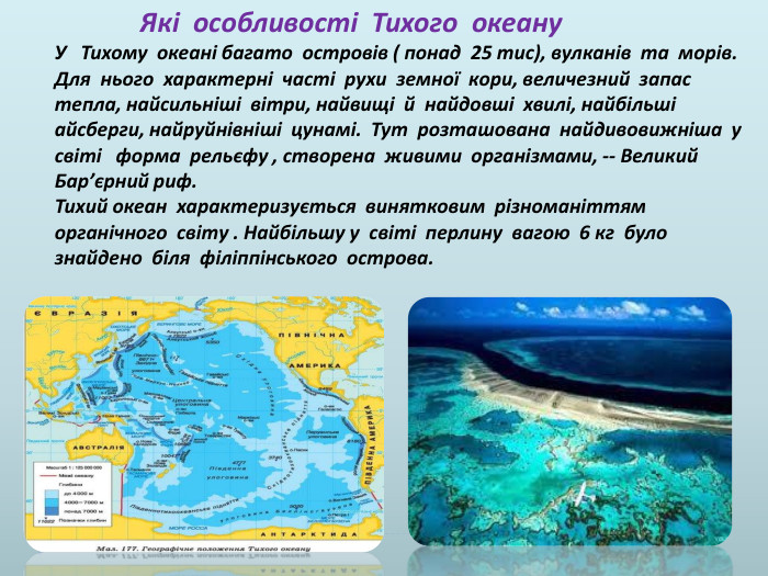  Які особливості Тихого океану У Тихому океані багато островів ( понад 25 тис), вулканів та морів. Для нього характерні часті рухи земної кори, величезний запас тепла, найсильніші вітри, найвищі й найдовші хвилі, найбільші айсберги, найруйнівніші цунамі. Тут розташована найдивовижніша у світі форма рельєфу , створена живими організмами, -- Великий Бар’єрний риф. Тихий океан характеризується винятковим різноманіттям органічного світу . Найбільшу у світі перлину вагою 6 кг було знайдено біля філіппінського острова.
