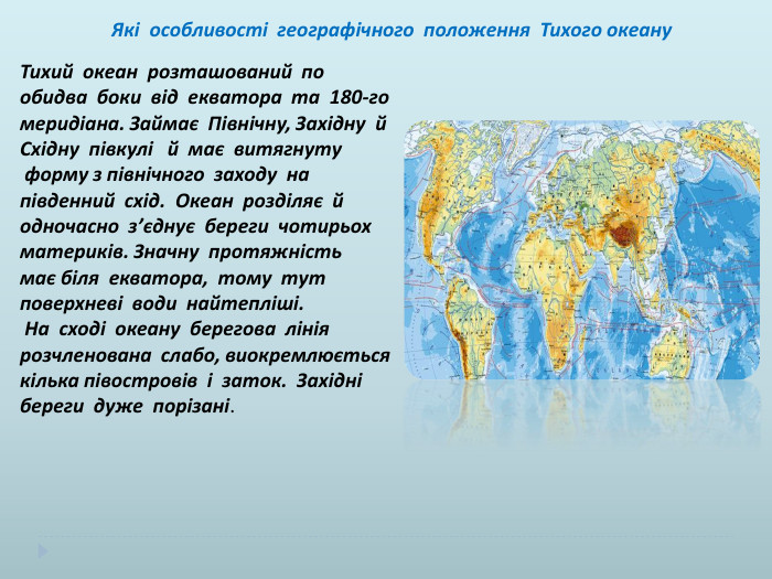  Які особливості географічного положення Тихого океану. Тихий океан розташований по обидва боки від екватора та 180-гомеридіана. Займає Північну, Західну й Східну півкулі й має витягнуту форму з північного заходу на південний схід. Океан розділяє й одночасно з’єднує береги чотирьох материків. Значну протяжність має біля екватора, тому тут поверхневі води найтепліші. На сході океану берегова лінія розчленована слабо, виокремлюється кілька півостровів і заток. Західні береги дуже порізані.