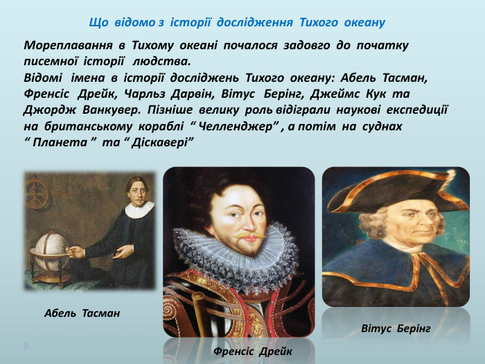  Що відомо з історії дослідження Тихого океану. Мореплавання в Тихому океані почалося задовго до початку писемної історії людства. Відомі імена в історії досліджень Тихого океану: Абель Тасман, Френсіс Дрейк, Чарльз Дарвін, Вітус Берінг, Джеймс Кук та Джордж Ванкувер. Пізніше велику роль відіграли наукові експедиції на британському кораблі “ Челленджер” , а потім на суднах “ Планета ” та “ Діскавері” Абель Тасман. Френсіс Дрейк. Вітус Берінг