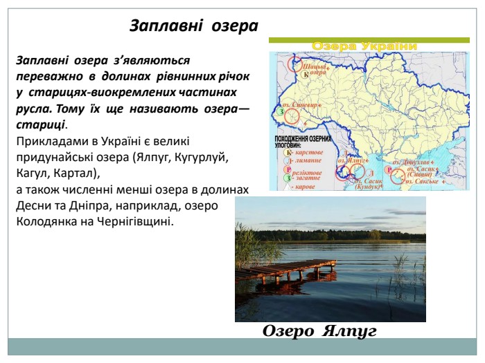 Заплавні озера. Заплавні озера з’являються переважно в долинах рівнинних річок у старицях-виокремлених частинах русла. Тому їх ще називають озера—стариці. Прикладами в Україні є великі придунайські озера (Ялпуг, Кугурлуй, Кагул, Картал), а також численні менші озера в долинах Десни та Дніпра, наприклад, озеро Колодянка на Чернігівщині. Озеро Ялпуг