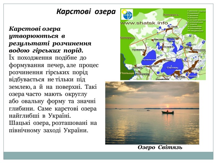 Карстові озера. Карстові озера утворюються в результаті розчинення водою гірських порід. Їх походження подібне до формування печер, але процес розчинення гірських порідвідбувається не тільки під землею, а й на поверхні. Такі озера часто мають округлу або овальну форму та значні глибини. Саме карстові озера найглибші в Україні. Шацькі озера, розташовані на північному заході України. Озеро Світязь