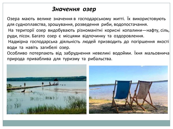  Значення озер Озера мають велике значення в господарському житті. Їх використовують для судноплавства, зрошування, розведення риби, водопостачання. На території озер видобувають різноманітні корисні копалини—нафту, сіль, руди, пісок. Багато озер є місцями відпочинку та оздоровлення. Надмірна господарська діяльність людей призводить до погіршення якості води та навіть загибелі озер. Особливо потерпають від забруднення невеликі водойми. Їхня мальовнича природа приваблива для туризму та рибальства.