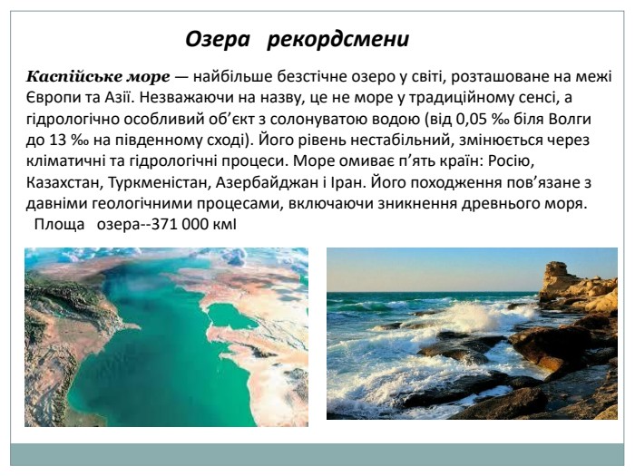  Озера рекордсмени. Каспійське море — найбільше безстічне озеро у світі, розташоване на межі Європи та Азії. Незважаючи на назву, це не море у традиційному сенсі, а гідрологічно особливий об’єкт з солонуватою водою (від 0,05 ‰ біля Волги до 13 ‰ на південному сході). Його рівень нестабільний, змінюється через кліматичні та гідрологічні процеси. Море омиває п’ять країн: Росію, Казахстан, Туркменістан, Азербайджан і Іран. Його походження пов’язане з давніми геологічними процесами, включаючи зникнення древнього моря. Площа озера--371 000 кмІ