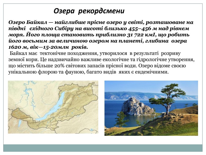 Озера рекордсмени. Озеро Байкал — найглибше прісне озеро у світі, розташоване на півдні східного Сибіру на висоті близько 455–456 м над рівнем моря. Його площа становить приблизно 31 722 кмІ, що робить його восьмим за величиною озером на планеті, глибина озера 1620 м, вік—15-20млн років. Байкал має тектонічне походження, утворилося в результаті розриву земної кори. Це надзвичайно важливе екологічне та гідрологічне утворення, що містить більше 20% світових запасів прісної води. Озеро відоме своєю унікальною флорою та фауною, багато видів яких є ендемічними.