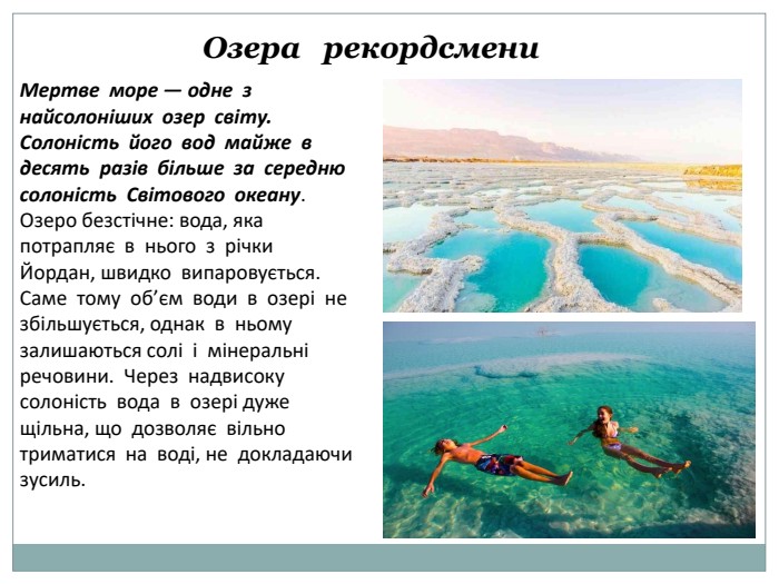 Озера рекордсмени. Мертве море — одне з найсолоніших озер світу. Солоність його вод майже в десять разів більше за середню солоність Світового океану. Озеро безстічне: вода, яка потрапляє в нього з річки Йордан, швидко випаровується. Саме тому об’єм води в озері не збільшується, однак в ньому залишаються солі і мінеральні речовини. Через надвисоку солоність вода в озері дуже щільна, що дозволяє вільно триматися на воді, не докладаючи зусиль. 