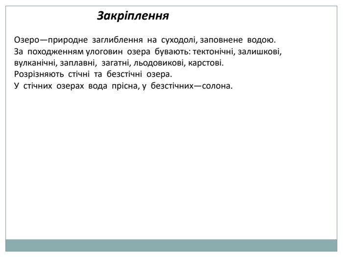 Закріплення. Озеро—природне заглиблення на суходолі, заповнене водою. За походженням улоговин озера бувають: тектонічні, залишкові, вулканічні, заплавні, загатні, льодовикові, карстові. Розрізняють стічні та безстічні озера. У стічних озерах вода прісна, у безстічних—солона.