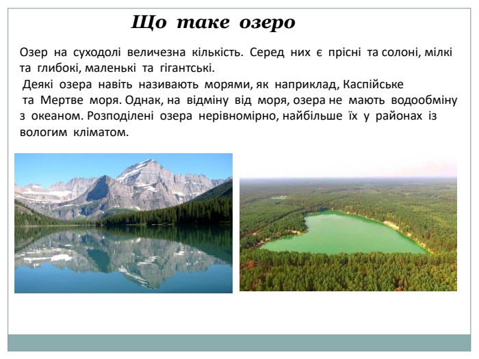  Що таке озеро. Озер на суходолі величезна кількість. Серед них є прісні та солоні, мілкі та глибокі, маленькі та гігантські. Деякі озера навіть називають морями, як наприклад, Каспійське та Мертве моря. Однак, на відміну від моря, озера не мають водообміну з океаном. Розподілені озера нерівномірно, найбільше їх у районах із вологим кліматом.