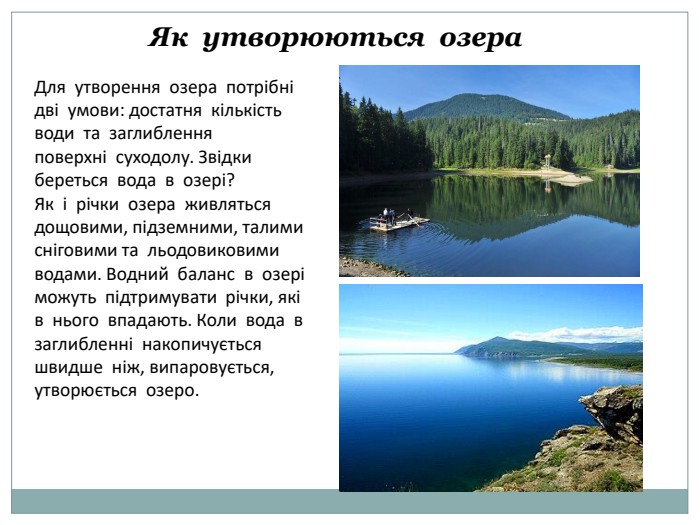 Як утворюються озера. Для утворення озера потрібні дві умови: достатня кількість води та заглиблення поверхні суходолу. Звідки береться вода в озері?Як і річки озера живляться дощовими, підземними, талими сніговими та льодовиковимиводами. Водний баланс в озері можуть підтримувати річки, які в нього впадають. Коли вода в заглибленні накопичується швидше ніж, випаровується, утворюється озеро.
