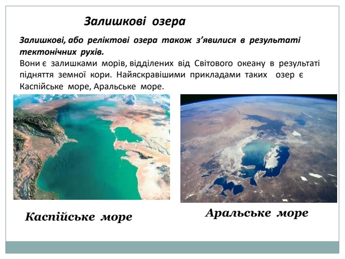 Залишкові озера Залишкові, або реліктові озера також з’явилися в результаті тектонічних рухів. Вони є залишками морів, відділених від Світового океану в результаті підняття земної кори. Найяскравішими прикладами таких озер є Каспійське море, Аральське море. Каспійське море Аральське море
