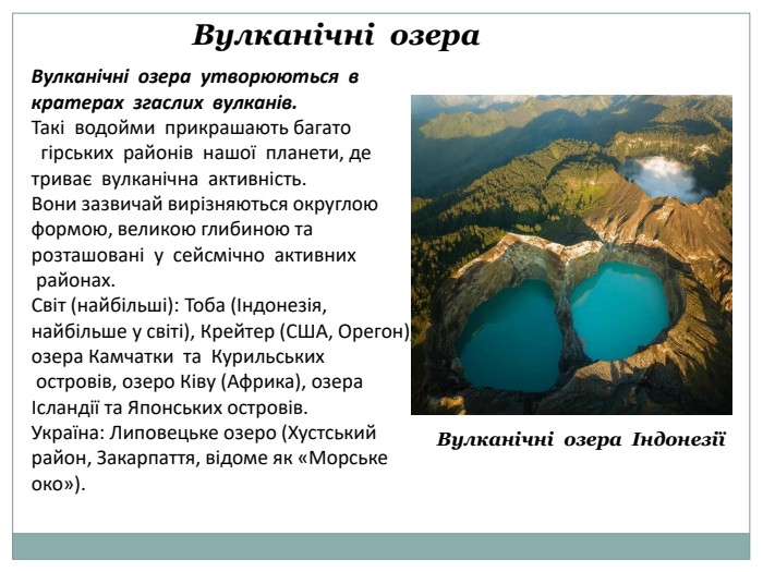 Вулканічні озера. Вулканічні озера утворюються в кратерах згаслих вулканів. Такі водойми прикрашають багато гірських районів нашої планети, де триває вулканічна активність. Вони зазвичай вирізняються округлою формою, великою глибиною та розташовані у сейсмічно активних районах. Світ (найбільші): Тоба (Індонезія, найбільше у світі), Крейтер (США, Орегон), озера Камчатки та Курильських островів, озеро Ківу (Африка), озера Ісландії та Японських островів. Україна: Липовецьке озеро (Хустський район, Закарпаття, відоме як «Морське око»). Вулканічні озера Індонезії