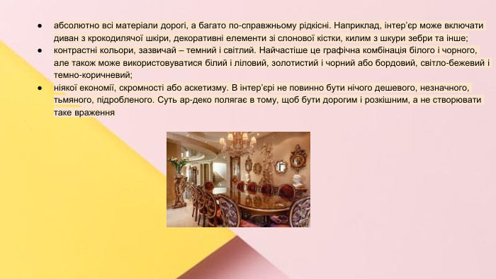 Сучасні стилі інтер'єрів (авангард, біодизайн, мінімалізм, ар-деко, поп-арт, стиль «фьюжн», хай-тек, футуродизайн, еко-стиль, шеббі-шик, кантрі, модернізм, конструктивізм, кітч, лофт, неокласика, авторський дизайн, етнодизайн)Підготувала Спіленко О. К.абсолютно всі матеріали дорогі, а багато по-справжньому рідкісні. Наприклад, інтер’єр може включати диван з крокодилячої шкіри, декоративні елементи зі слонової кістки, килим з шкури зебри та інше;контрастні кольори, зазвичай – темний і світлий. Найчастіше це графічна комбінація білого і чорного, але також може використовуватися білий і ліловий, золотистий і чорний або бордовий, світло-бежевий і темно-коричневий;ніякої економії, скромності або аскетизму. В інтер’єрі не повинно бути нічого дешевого, незначного, тьмяного, підробленого. Суть ар-деко полягає в тому, щоб бути дорогим і розкішним, а не створювати таке враження