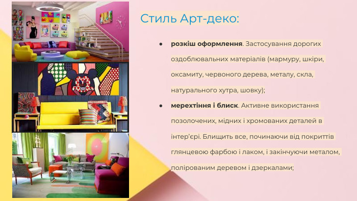 Сучасні стилі інтер'єрів (авангард, біодизайн, мінімалізм, ар-деко, поп-арт, стиль «фьюжн», хай-тек, футуродизайн, еко-стиль, шеббі-шик, кантрі, модернізм, конструктивізм, кітч, лофт, неокласика, авторський дизайн, етнодизайн)Підготувала Спіленко О. К. Стиль Арт-деко:розкіш оформлення. Застосування дорогих оздоблювальних матеріалів (мармуру, шкіри, оксамиту, червоного дерева, металу, скла, натурального хутра, шовку);мерехтіння і блиск. Активне використання позолочених, мідних і хромованих деталей в інтер’єрі. Блищить все, починаючи від покриттів глянцевою фарбою і лаком, і закінчуючи металом, полірованим деревом і дзеркалами;