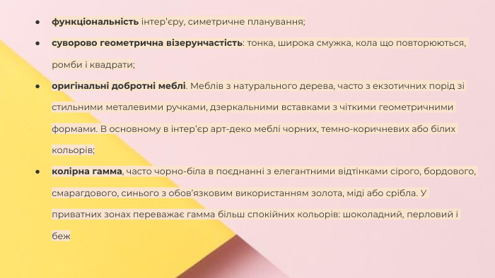 Сучасні стилі інтер'єрів (авангард, біодизайн, мінімалізм, ар-деко, поп-арт, стиль «фьюжн», хай-тек, футуродизайн, еко-стиль, шеббі-шик, кантрі, модернізм, конструктивізм, кітч, лофт, неокласика, авторський дизайн, етнодизайн)Підготувала Спіленко О. К.функціональність інтер’єру, симетричне планування;суворово геометрична візерунчастість: тонка, широка смужка, кола що повторюються, ромби і квадрати;оригінальні добротні меблі. Меблів з натурального дерева, часто з екзотичних порід зі стильними металевими ручками, дзеркальними вставками з чіткими геометричними формами. В основному в інтер’єр арт-деко меблі чорних, темно-коричневих або білих кольорів;колірна гамма, часто чорно-біла в поєднанні з елегантними відтінками сірого, бордового, смарагдового, синього з обов’язковим використанням золота, міді або срібла. У приватних зонах переважає гамма більш спокійних кольорів: шоколадний, перловий і беж