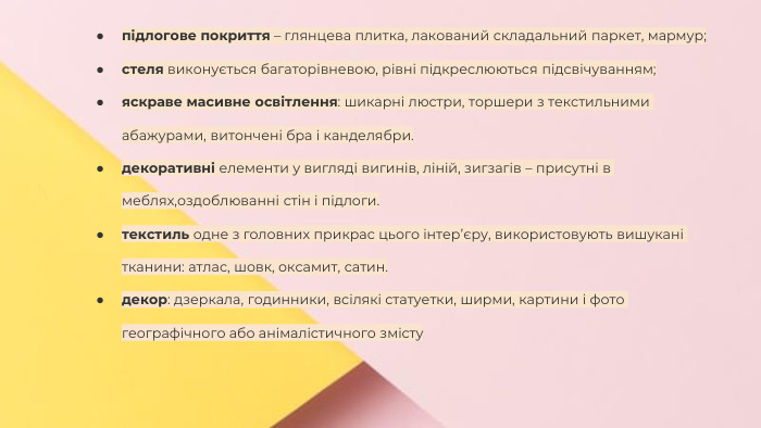 Сучасні стилі інтер'єрів (авангард, біодизайн, мінімалізм, ар-деко, поп-арт, стиль «фьюжн», хай-тек, футуродизайн, еко-стиль, шеббі-шик, кантрі, модернізм, конструктивізм, кітч, лофт, неокласика, авторський дизайн, етнодизайн)Підготувала Спіленко О. К.підлогове покриття – глянцева плитка, лакований складальний паркет, мармур;стеля виконується багаторівневою, рівні підкреслюються підсвічуванням;яскраве масивне освітлення: шикарні люстри, торшери з текстильними абажурами, витончені бра і канделябри.декоративні елементи у вигляді вигинів, ліній, зигзагів – присутні в меблях,оздоблюванні стін і підлоги.текстиль одне з головних прикрас цього інтер’єру, використовують вишукані тканини: атлас, шовк, оксамит, сатин. декор: дзеркала, годинники, всілякі статуетки, ширми, картини і фото географічного або анімалістичного змісту