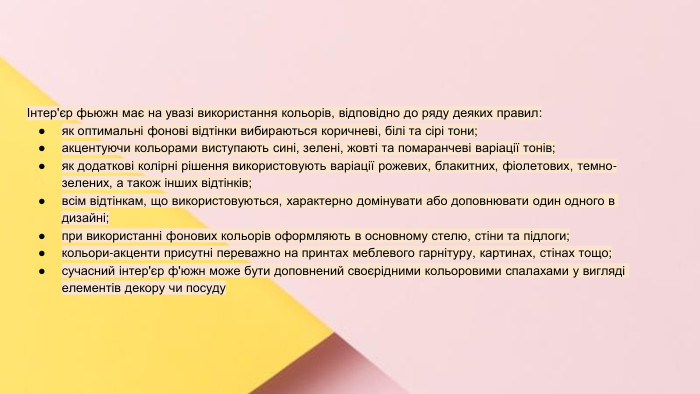 Сучасні стилі інтер'єрів (авангард, біодизайн, мінімалізм, ар-деко, поп-арт, стиль «фьюжн», хай-тек, футуродизайн, еко-стиль, шеббі-шик, кантрі, модернізм, конструктивізм, кітч, лофт, неокласика, авторський дизайн, етнодизайн)Підготувала Спіленко О. К.Інтер'єр фьюжн має на увазі використання кольорів, відповідно до ряду деяких правил:як оптимальні фонові відтінки вибираються коричневі, білі та сірі тони;акцентуючи кольорами виступають сині, зелені, жовті та помаранчеві варіації тонів;як додаткові колірні рішення використовують варіації рожевих, блакитних, фіолетових, темно-зелених, а також інших відтінків;всім відтінкам, що використовуються, характерно домінувати або доповнювати один одного в дизайні;при використанні фонових кольорів оформляють в основному стелю, стіни та підлоги;кольори-акценти присутні переважно на принтах меблевого гарнітуру, картинах, стінах тощо;сучасний інтер'єр ф'южн може бути доповнений своєрідними кольоровими спалахами у вигляді елементів декору чи посуду