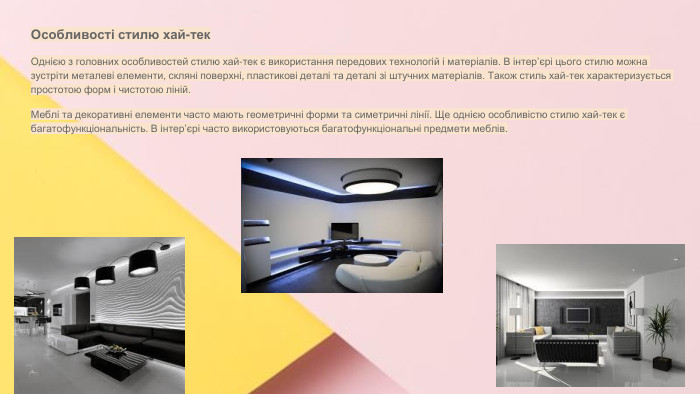 Сучасні стилі інтер'єрів (авангард, біодизайн, мінімалізм, ар-деко, поп-арт, стиль «фьюжн», хай-тек, футуродизайн, еко-стиль, шеббі-шик, кантрі, модернізм, конструктивізм, кітч, лофт, неокласика, авторський дизайн, етнодизайн)Підготувала Спіленко О. К. Особливості стилю хай-тек. Однією з головних особливостей стилю хай-тек є використання передових технологій і матеріалів. В інтер’єрі цього стилю можна зустріти металеві елементи, скляні поверхні, пластикові деталі та деталі зі штучних матеріалів. Також стиль хай-тек характеризується простотою форм і чистотою ліній. Меблі та декоративні елементи часто мають геометричні форми та симетричні лінії. Ще однією особливістю стилю хай-тек є багатофункціональність. В інтер’єрі часто використовуються багатофункціональні предмети меблів.