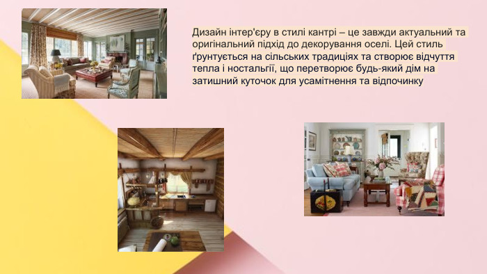 Сучасні стилі інтер'єрів (авангард, біодизайн, мінімалізм, ар-деко, поп-арт, стиль «фьюжн», хай-тек, футуродизайн, еко-стиль, шеббі-шик, кантрі, модернізм, конструктивізм, кітч, лофт, неокласика, авторський дизайн, етнодизайн)Підготувала Спіленко О. К. Дизайн інтер'єру в стилі кантрі – це завжди актуальний та оригінальний підхід до декорування оселі. Цей стиль ґрунтується на сільських традиціях та створює відчуття тепла і ностальгії, що перетворює будь-який дім на затишний куточок для усамітнення та відпочинку