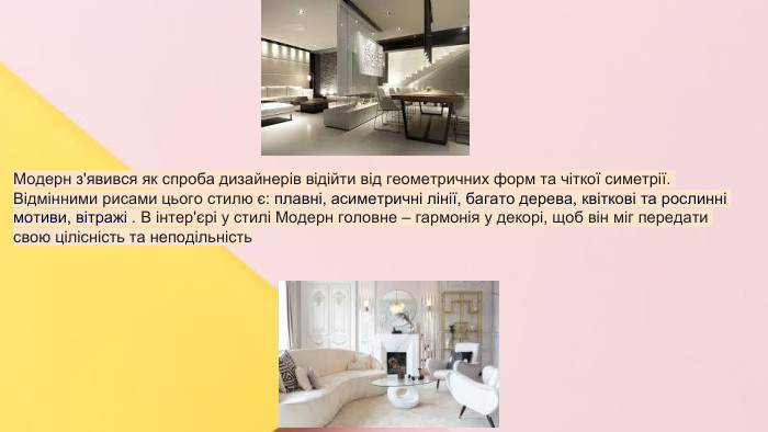 Сучасні стилі інтер'єрів (авангард, біодизайн, мінімалізм, ар-деко, поп-арт, стиль «фьюжн», хай-тек, футуродизайн, еко-стиль, шеббі-шик, кантрі, модернізм, конструктивізм, кітч, лофт, неокласика, авторський дизайн, етнодизайн)Підготувала Спіленко О. К. Модерн з'явився як спроба дизайнерів відійти від геометричних форм та чіткої симетрії. Відмінними рисами цього стилю є: плавні, асиметричні лінії, багато дерева, квіткові та рослинні мотиви, вітражі . В інтер'єрі у стилі Модерн головне – гармонія у декорі, щоб він міг передати свою цілісність та неподільність