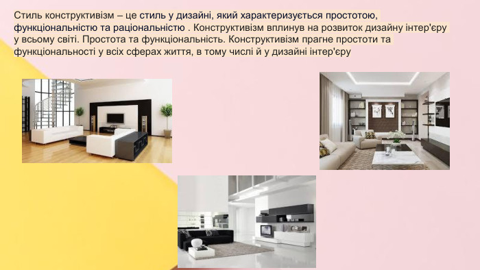 Сучасні стилі інтер'єрів (авангард, біодизайн, мінімалізм, ар-деко, поп-арт, стиль «фьюжн», хай-тек, футуродизайн, еко-стиль, шеббі-шик, кантрі, модернізм, конструктивізм, кітч, лофт, неокласика, авторський дизайн, етнодизайн)Підготувала Спіленко О. К. Стиль конструктивізм – це стиль у дизайні, який характеризується простотою, функціональністю та раціональністю . Конструктивізм вплинув на розвиток дизайну інтер'єру у всьому світі. Простота та функціональність. Конструктивізм прагне простоти та функціональності у всіх сферах життя, в тому числі й у дизайні інтер'єру