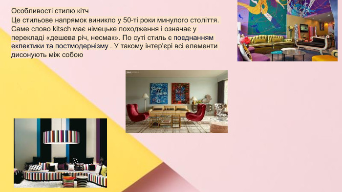 Сучасні стилі інтер'єрів (авангард, біодизайн, мінімалізм, ар-деко, поп-арт, стиль «фьюжн», хай-тек, футуродизайн, еко-стиль, шеббі-шик, кантрі, модернізм, конструктивізм, кітч, лофт, неокласика, авторський дизайн, етнодизайн)Підготувала Спіленко О. К. Особливості стилю кітч. Це стильове напрямок виникло у 50-ті роки минулого століття. Саме слово kitsch має німецьке походження і означає у перекладі «дешева річ, несмак». По суті стиль є поєднанням еклектики та постмодернізму . У такому інтер'єрі всі елементи дисонують між собою