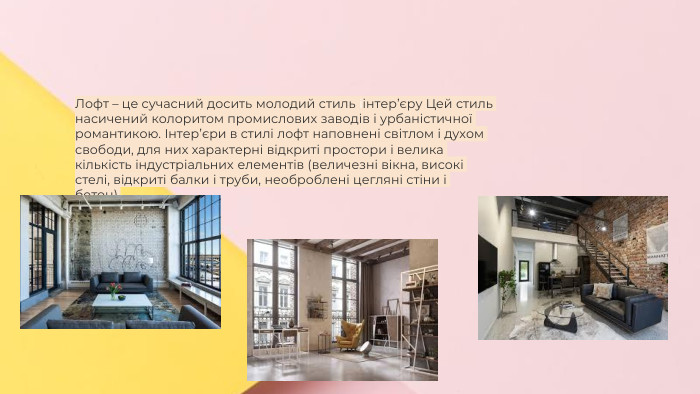 Сучасні стилі інтер'єрів (авангард, біодизайн, мінімалізм, ар-деко, поп-арт, стиль «фьюжн», хай-тек, футуродизайн, еко-стиль, шеббі-шик, кантрі, модернізм, конструктивізм, кітч, лофт, неокласика, авторський дизайн, етнодизайн)Підготувала Спіленко О. К. Лофт – це сучасний досить молодий стиль іінтер’єру Цей стиль насичений колоритом промислових заводів і урбаністичної романтикою. Інтер’єри в стилі лофт наповнені світлом і духом свободи, для них характерні відкриті простори і велика кількість індустріальних елементів (величезні вікна, високі стелі, відкриті балки і труби, необроблені цегляні стіни і бетон).