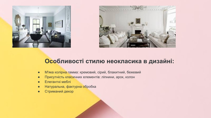 Сучасні стилі інтер'єрів (авангард, біодизайн, мінімалізм, ар-деко, поп-арт, стиль «фьюжн», хай-тек, футуродизайн, еко-стиль, шеббі-шик, кантрі, модернізм, конструктивізм, кітч, лофт, неокласика, авторський дизайн, етнодизайн)Підготувала Спіленко О. К. Особливості стилю неокласика в дизайні: М'яка колірна гамма: кремовий, сірий, блакитний, бежевий. Присутність класичних елементів: ліпнини, арок, колон. Елегантні мебліНатуральна, фактурна обробка. Стриманий декор 