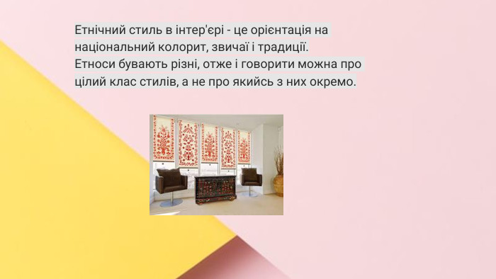 Сучасні стилі інтер'єрів (авангард, біодизайн, мінімалізм, ар-деко, поп-арт, стиль «фьюжн», хай-тек, футуродизайн, еко-стиль, шеббі-шик, кантрі, модернізм, конструктивізм, кітч, лофт, неокласика, авторський дизайн, етнодизайн)Підготувала Спіленко О. К. Етнічний стиль в інтер'єрі - це орієнтація на національний колорит, звичаї і традиції. Етноси бувають різні, отже і говорити можна про цілий клас стилів, а не про якийсь з них окремо.