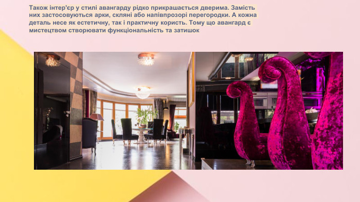 Сучасні стилі інтер'єрів (авангард, біодизайн, мінімалізм, ар-деко, поп-арт, стиль «фьюжн», хай-тек, футуродизайн, еко-стиль, шеббі-шик, кантрі, модернізм, конструктивізм, кітч, лофт, неокласика, авторський дизайн, етнодизайн)Підготувала Спіленко О. К. Також інтер'єр у стилі авангарду рідко прикрашається дверима. Замість них застосовуються арки, скляні або напівпрозорі перегородки. А кожна деталь несе як естетичну, так і практичну користь. Тому що авангард є мистецтвом створювати функціональність та затишок
