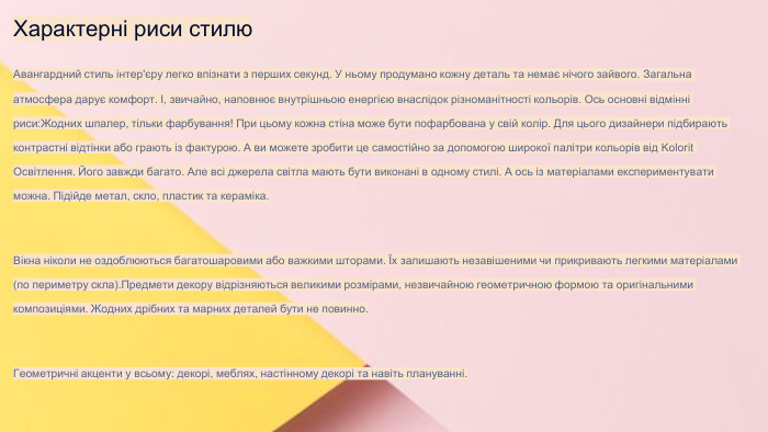Сучасні стилі інтер'єрів (авангард, біодизайн, мінімалізм, ар-деко, поп-арт, стиль «фьюжн», хай-тек, футуродизайн, еко-стиль, шеббі-шик, кантрі, модернізм, конструктивізм, кітч, лофт, неокласика, авторський дизайн, етнодизайн)Підготувала Спіленко О. К. Характерні риси стилю. Авангардний стиль інтер'єру легко впізнати з перших секунд. У ньому продумано кожну деталь та немає нічого зайвого. Загальна атмосфера дарує комфорт. І, звичайно, наповнює внутрішньою енергією внаслідок різноманітності кольорів. Ось основні відмінні риси: Жодних шпалер, тільки фарбування! При цьому кожна стіна може бути пофарбована у свій колір. Для цього дизайнери підбирають контрастні відтінки або грають із фактурою. А ви можете зробити це самостійно за допомогою широкої палітри кольорів від Kolorit Освітлення. Його завжди багато. Але всі джерела світла мають бути виконані в одному стилі. А ось із матеріалами експериментувати можна. Підійде метал, скло, пластик та кераміка. Вікна ніколи не оздоблюються багатошаровими або важкими шторами. Їх залишають незавішеними чи прикривають легкими матеріалами (по периметру скла). Предмети декору відрізняються великими розмірами, незвичайною геометричною формою та оригінальними композиціями. Жодних дрібних та марних деталей бути не повинно. Геометричні акценти у всьому: декорі, меблях, настінному декорі та навіть плануванні.