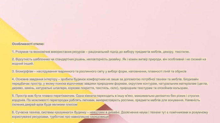 Сучасні стилі інтер'єрів (авангард, біодизайн, мінімалізм, ар-деко, поп-арт, стиль «фьюжн», хай-тек, футуродизайн, еко-стиль, шеббі-шик, кантрі, модернізм, конструктивізм, кітч, лофт, неокласика, авторський дизайн, етнодизайн)Підготувала Спіленко О. К. Особливості стилю:1. Розумне та економічне використання ресурсів – раціональний підхід до вибору предметів меблів, декору, текстилю.2. Відсутність шаблонних чи стандартних рішень, неповторність дизайну. Як і кожен витвір природи, він особливий і не схожий на жодний інший.3. Біоморфізм – наслідування тваринного та рослинного світу у виборі форм, наповнення, плавності ліній та обрисів4. Основне завдання інтер'єру – зробити будинок комфортним не лише за допомогою потрібної техніки та меблів. Біодизайн передбачає простір, у якому психіка відпочиває завдяки природним формам, округлим контурам, натуральним матеріалам (цегла, дерево, камінь, натуральні шпалери, коркове покриття, текстиль, скло), природним текстурам та спокійним кольорам.5. Простір має бути плавно перетікаючим. Одна кімната переходить в іншу м'яко, максимально делікатно без різких і строгих кордонів. По можливості перегородки роблять легкими, використовують рослини, предмети меблів для зонування. Наявність скляних дверей-арок буде великим плюсом6. Сучасна техніка, системи «розумного» будинку – невід'ємні в дизайні. Досягнення науки і техніки тут є помічниками в розумному користуванні ресурсами, турботою про навколишнє середовищее
