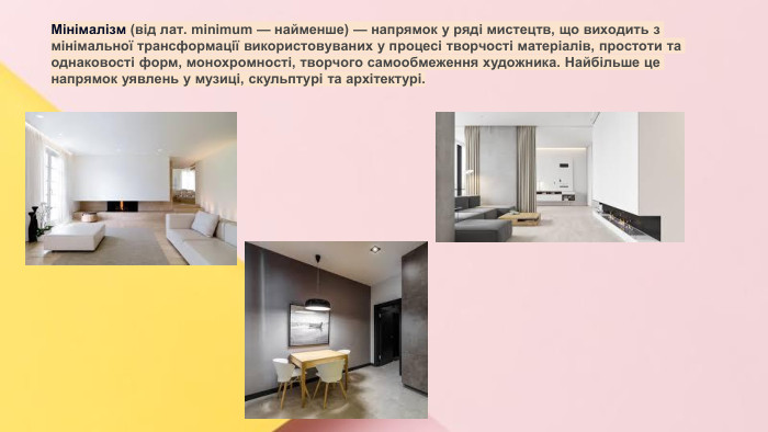 Сучасні стилі інтер'єрів (авангард, біодизайн, мінімалізм, ар-деко, поп-арт, стиль «фьюжн», хай-тек, футуродизайн, еко-стиль, шеббі-шик, кантрі, модернізм, конструктивізм, кітч, лофт, неокласика, авторський дизайн, етнодизайн)Підготувала Спіленко О. К. Мінімалізм (від лат. minimum — найменше) — напрямок у ряді мистецтв, що виходить з мінімальної трансформації використовуваних у процесі творчості матеріалів, простоти та однаковості форм, монохромності, творчого самообмеження художника. Найбільше це напрямок уявлень у музиці, скульптурі та архітектурі.