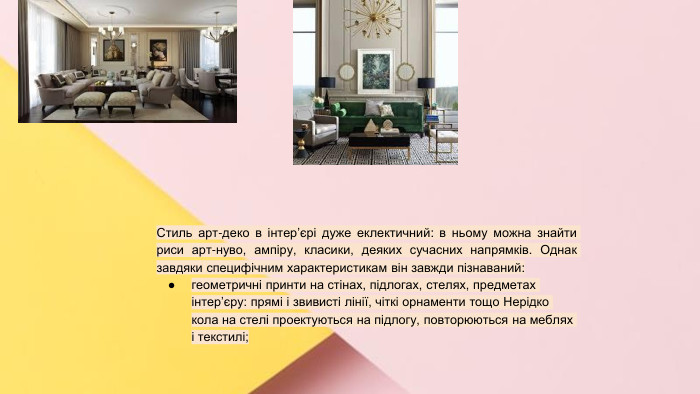 Сучасні стилі інтер'єрів (авангард, біодизайн, мінімалізм, ар-деко, поп-арт, стиль «фьюжн», хай-тек, футуродизайн, еко-стиль, шеббі-шик, кантрі, модернізм, конструктивізм, кітч, лофт, неокласика, авторський дизайн, етнодизайн)Підготувала Спіленко О. К. Стиль арт-деко в інтер’єрі дуже еклектичний: в ньому можна знайти риси арт-нуво, ампіру, класики, деяких сучасних напрямків. Однак завдяки специфічним характеристикам він завжди пізнаваний:геометричні принти на стінах, підлогах, стелях, предметах інтер’єру: прямі і звивисті лінії, чіткі орнаменти тощо Нерідко кола на стелі проектуються на підлогу, повторюються на меблях і текстилі;