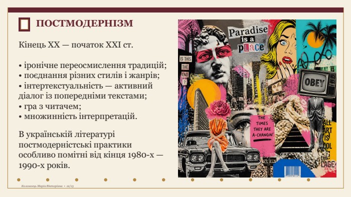 ПОСТМОДЕРНІЗМКінець XX — початок XXI ст.• іронічне переосмислення традицій;• поєднання різних стилів і жанрів;• інтертекстуальність — активний діалог із попередніми текстами;• гра з читачем;• множинність інтерпретацій. В українській літературі постмодерністські практики особливо помітні від кінця 1980-х — 1990-х років. Коломоєць Марія Вікторівна • 12/15