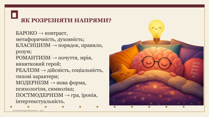 БАРОКО → контраст, метафоричність, духовність;КЛАСИЦИЗМ → порядок, правило, розум;РОМАНТИЗМ → почуття, мрія, винятковий герой;РЕАЛІЗМ → дійсність, соціальність, типові характери;МОДЕРНІЗМ → нова форма, психологізм, символіка;ПОСТМОДЕРНІЗМ → гра, іронія, інтертекстуальність. ЯК РОЗРІЗНЯТИ НАПРЯМИ?Коломоєць Марія Вікторівна • 13/15