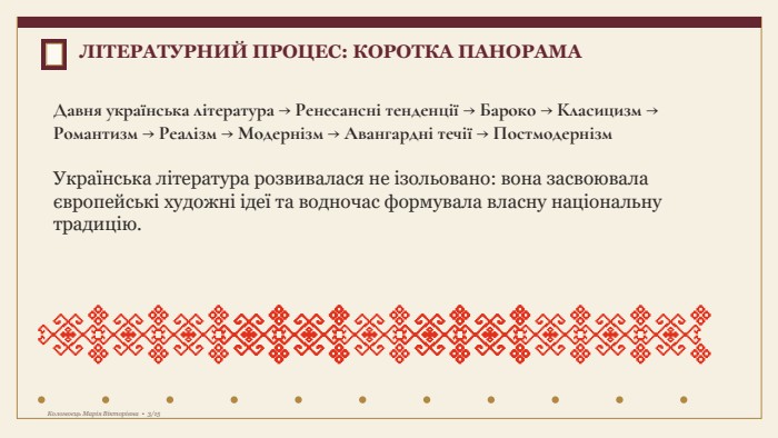 Давня українська література → Ренесансні тенденції → Бароко → Класицизм → Романтизм → Реалізм → Модернізм → Авангардні течії → Постмодернізм. Українська література розвивалася не ізольовано: вона засвоювала європейські художні ідеї та водночас формувала власну національну традицію. ЛІТЕРАТУРНИЙ ПРОЦЕС: КОРОТКА ПАНОРАМАКоломоєць Марія Вікторівна • 3/15