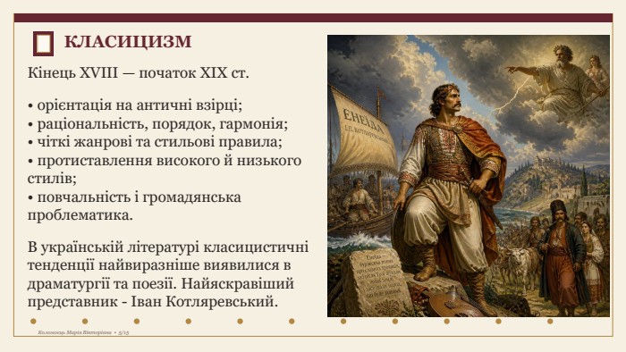 КЛАСИЦИЗМКінець XVIII — початок XIX ст.• орієнтація на античні взірці;• раціональність, порядок, гармонія;• чіткі жанрові та стильові правила;• протиставлення високого й низького стилів;• повчальність і громадянська проблематика. В українській літературі класицистичні тенденції найвиразніше виявилися в драматургії та поезії. Найяскравіший представник - Іван Котляревський. Коломоєць Марія Вікторівна • 5/15