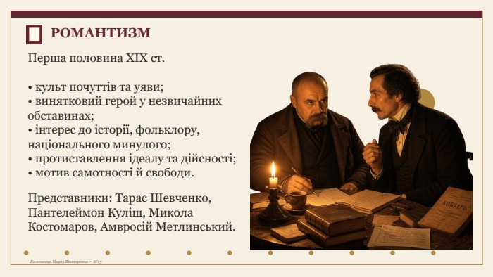 РОМАНТИЗМПерша половина XIX ст.• культ почуттів та уяви;• винятковий герой у незвичайних обставинах;• інтерес до історії, фольклору, національного минулого;• протиставлення ідеалу та дійсності;• мотив самотності й свободи. Представники: Тарас Шевченко, Пантелеймон Куліш, Микола Костомаров, Амвросій Метлинський. Коломоєць Марія Вікторівна • 6/15